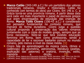 Marco Catão  (243-149 a.C.) foi um partidário dos valores tradicionais romanos. Orador e Historiador, Catão foi conhecido (em termos de obra) por Cícero. Em 146 a. C. a Grécia torna-se uma província romana. A partir dessa data será cada vez mais importante o papel de escravos gregos que eram encarregados da educação das crianças de Roma.  Marco Túlio Cícero  (106-43 a.C.) é considerado um pensador fundamental no contexto romano, que marcará de forma duradoira. Cícero julga a questão cultural propondo a preservação dos valores romanos juntamente com a cópia do modelo grego, sempre que se torne necessário. Note-se que terá existido educação feminina em Roma, bem como professoras, sendo a capacidade de ler e escrever bastante comum no mundo romano, pelo menos a nível da classe média.  [1]   Cícero fala da aprendizagem da música (sons, ritmos e cadências) da geometria, astronomia, literatura (poetas, explicação das palavras) e oratória, invenção, estilo, memória e dicção.  [2]   [1] BOWEN, James,  Historia de la Educación Occidental,  Herder, Barcelona, 1985, Tomo I,pp 254-255. [2] BOWEN, James,  Historia de la Educación Occidental,  Herder, Barcelona, 1985, Tomo I,p. 264. 
