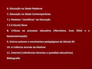 6. Educação na Idade Moderna 7. Educação na Idade Contemporânea 7.1 Modelos "científicos" de Educação 7.2 A Escola Nova 8. Críticas ao processo educativo (Marxismo, Ivan Illich e a desescolarização) 9. Outros autores e movimentos pedagógicos do Século XX 10. A Infância através da História  11.   Internet (referências diversas a questões educativas) Bibliografia 
