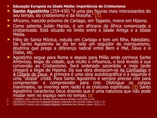 Educação Europeia na Idade Média: importância do Cristianismo   Santo Agostinho  (354-430) "é uma das figuras mais interessantes do seu tempo, do cristianismo e da filosofia."  [1] Africano, nascido próximo de Cartago, em Tagaste, morre em Hipona. Como salienta Julián Marías, é um africano da África romanizada e cristianizada. Está situado no limite entre a Idade Antiga e a Idade Média. Filho de Santa Mónica, estuda em Cartago e tem um filho, Adeodato. De Santo Agostinho se diz ter sido um seguidor do maniqueísmo, doutrina que prega a diferença radical entre Bem e Mal, Deus e o Diabo, etc. Agostinho segue para Roma e depois para Milão onde conhece Santo Ambrósio, bispo da cidade, que muito o influencia, e terá levado à sua conversão ao Cristianismo. Será ordenado sacerdote e mais tarde chegará a bispo de Hipona. Da sua obra destacam-se  As Confissões  e  A Cidade de Deus . A primeira é uma obra autobiográfica e a segunda é uma "utopia" cristã. Para Santo Agostinho é sempre preciso crer para compreender e compreender para crer. Distingue os corpos inanimados, os viventes sem razão e as criaturas espirituais.  [2]  Santo Agostinho caracteriza Deus dizendo que é uma natureza que não pode mudar nem no espaço nem no tempo.   [3]   [1] MARÍAS, Julián, História da Filosofia, Edições Sousa & Almeida, Porto,1982, p.126. [2]CHÂTELET, François (dir.)  A Filosofia Medieval , Publicações Dom Quixote, Lisboa, 1974, p. 72. [3]CHÂTELET, François (dir.)  A Filosofia Medieval , Publicações Dom Quixote, Lisboa, 1974, p. 71. 