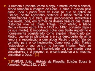 O Homem é racional como o anjo, e mortal como o animal, sendo também a imagem de Deus. A alma é movida pelo amor. Todo o poder vem de Deus (o que se aplica ao Estado). Santo Agostinho pertence à Idade Média pelas problemáticas que trata, pelas preocupações intelectuais que revela, pois, em termos da divisão clássica das Idades Históricas vive na Idade Antiga. (Com efeito, a Idade Média situa-se entre 476 e 1453 ou 1492, portanto depois da sua morte). É importante notar que Santo Agostinho é normalmente considerado como alguém influenciado por Platão. Leu obras platónicas e a sua descoberta da alma lembra a recordação a que alude Platão quando fala do caminho para o conhecimento. Como nota Julián Marías "estabelece o seu centro no homem interior. Pede ao homem que entre na interioridade da sua mente para encontrar-se a si mesmo, e, encontrando-se a si mesmo, encontrar a Deus."  [1] [1] MARÍAS, Julián,  História da Filosofia , Edições Sousa & Almeida, Porto,1982, p.133. 