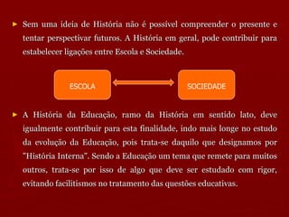 Sem uma ideia de História não é possível compreender o presente e tentar perspectivar futuros. A História em geral, pode contribuir para estabelecer ligações entre Escola e Sociedade.  A História da Educação, ramo da História em sentido lato, deve igualmente contribuir para esta finalidade, indo mais longe no estudo da evolução da Educação, pois trata-se daquilo que designamos por "História Interna". Sendo a Educação um tema que remete para muitos outros, trata-se por isso de algo que deve ser estudado com rigor, evitando facilitismos no tratamento das questões educativas.  ESCOLA SOCIEDADE 