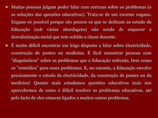 Muitas pessoas julgam poder falar com certezas sobre os problemas (e as soluções das questões educativas). Trata-se de um enorme engano. Engano só possível porque são poucos os que se dedicam ao estudo da Educação (sob várias abordagens) não sendo de esquecer a desvalorização social que tem sofrido a classe docente. É muito difícil encontrar um leigo disposto a falar sobre electricidade, construção de pontes ou medicina. É fácil encontrar pessoas com "diagnósticos" sobre os problemas que a Educação enfrenta, bem como os "remédios" para esses problemas. E, no entanto, a Educação envolve precisamente o estudo da electricidade, da construção de pontes ou da medicina! Quanto mais estudamos questões educativas mais nos apercebemos de como é difícil resolver os problemas educativos, até pelo facto de eles estarem ligados a muitos outros problemas.  
