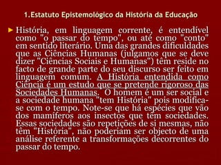 1.Estatuto Epistemológico da História da Educação História, em linguagem corrente, é entendível como "o passar do tempo", ou até como "conto" em sentido literário. Uma das grandes dificuldades que as Ciências Humanas (julgamos que se deve dizer "Ciências Sociais e Humanas") têm reside no facto de grande parte do seu discurso ser feito em linguagem comum.  A História entendida como Ciência é um estudo que se pretende rigoroso das Sociedades Humanas .  O homem é um ser social e a sociedade humana "tem História" pois modifica-se com o tempo. Note-se que há espécies que vão dos mamíferos aos insectos que têm sociedades. Essas sociedades são repetições de si mesmas, não têm "História", não poderiam ser objecto de uma análise referente a transformações decorrentes do passar do tempo. 