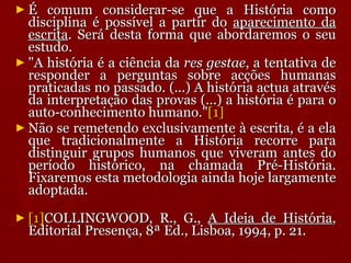 É comum considerar-se que a História como disciplina é possível a partir do  aparecimento da escrita . Será desta forma que abordaremos o seu estudo.  "A história é a ciência da  res gestae , a tentativa de responder a perguntas sobre acções humanas praticadas no passado. (...) A história actua através da interpretação das provas (...) a história é para o auto-conhecimento humano." [1] Não se remetendo exclusivamente à escrita, é a ela que tradicionalmente a História recorre para distinguir grupos humanos que viveram antes do período histórico, na chamada Pré-História. Fixaremos esta metodologia ainda hoje largamente adoptada.  [1] COLLINGWOOD, R., G.,  A Ideia de História , Editorial Presença, 8ª Ed., Lisboa, 1994, p. 21. 