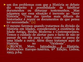 um dos problemas com que a História se debate diz respeito à possibilidade de falsificar documentos ou deturpar testemunhos. Mas julgamos que essa situação é inerente ao "fazer História". "Uma das tarefas mais difíceis do historiador é reunir os documentos de que pensa ter necessidade."  [1] O mesmo faremos quando tratarmos da divisão da História em Idades, considerando a existência da Idade Antiga, Média, Moderna e Contemporânea. Temos o cuidado de alertar para o facto de não se passar de um dia para o outro como se passa de uma Idade a outra. Além disso tratamos aqui de História no "Ocidente".  [1] BLOCH, Marc,  Introdução à História , Publicações Europa-América, 6ª Edição, Lisboa, 1993, p.64. 