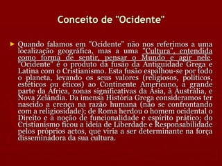 Conceito de "Ocidente" Quando falamos em "Ocidente" não nos referimos a uma localização geográfica, mas a uma  "Cultura", entendida como forma de sentir, pensar o Mundo e agir nele . "Ocidente" é o produto da fusão da Antiguidade Grega e Latina com o Cristianismo. Esta fusão espalhou-se por todo o planeta, levando os seus valores (religiosos, políticos, estéticos ou éticos) ao Continente Americano, a grande parte da África, zonas significativas da Ásia, à Austrália, e Nova Zelândia. Da imensa História Grega consideramos ter nascido a crença na razão humana (não se confrontando com a religiosidade); de Roma herdou o homem ocidental o Direito e a noção de funcionalidade e espírito prático; do Cristianismo ficou a ideia de Liberdade e Responsabilidade pelos próprios actos, que viria a ser determinante na força disseminadora da sua cultura.  