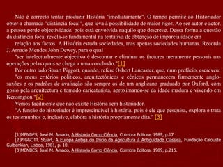 Não é correcto tentar produzir História "imediatamente". O tempo permite ao Historiador
obter a chamada "distância focal", que leva à possibilidade de maior rigor. Ao ser autor e actor,
a pessoa perde objectividade, pois está envolvida naquilo que descreve. Dessa forma a questão
da distância focal revela-se fundamental na tentativa de obtenção de imparcialidade em
relação aos factos. A História estuda sociedades, mas apenas sociedades humanas. Recorda
J. Amado Mendes John Dewey, para o qual
"ser intelectualmente objectivo é descontar e eliminar os factores meramente pessoais nas
operações pelas quais se chega a uma conclusão."[1]
Por outro lado Stuart Piggott, quando, refere Osbert Lancaster, que, num prefácio, escreveu:
"os meus critérios políticos, arquitectónicos e cénicos permanecem firmemente anglo-
saxões e os padrões de avaliação são sempre os de um anglicano graduado por Oxford, com
gosto pela arquitectura e tornado caricaturista, aproximando-se da idade madura e vivendo em
Kensington."[2]
Vemos facilmente que não existe História sem historiador.
"A função do historiador é imprescindível à história, pois é ele que pesquisa, explora e trata
os testemunhos e, inclusive, elabora a história propriamente dita." [3]
[1]MENDES, José M. Amado, A História Como Ciência, Coimbra Editora, 1989, p.17.
[2]PIGGOTT, Stuart, A Europa Antiga do Início da Agricultura à Antiguidade Clássica, Fundação Calouste
Gulbenkian, Lisboa, 1981, p. 10.
[3]MENDES, José M. Amado, A História Como Ciência, Coimbra Editora, 1989, p.215.
 
