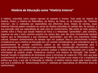 História da Educação como "História Interna”
A História, entendida como registo rigoroso do passado é imensa. Tudo pode ser objecto da
História. Porém, a História da Matemática, da Música, da Física, ou da Educação são "Histórias
Internas", isto é, realizadas por especialistas das diferentes áreas. Depois de escritas, essas
Histórias Internas podem considerar-se ramos da História entendida em sentido lato. No entanto, a
sua execução cabe aos especialistas de cada ramo do conhecimento. Não existe de resto qualquer
conflito entre o Físico que estuda História da Física e o Historiador "generalista"; pelo contrário,
julgamos ser este o único caminho possível nos nossos dias, pois não seria minimamente razoável
esperar que os Historiadores a que chamámos "generalistas", que têm uma importante missão
cultural, tivessem conhecimentos de elevado rigor em qualquer área do conhecimento humano.
Consideramos que a História da Educação tem um carácter transdisciplinar pois entendemos que os
acontecimentos de carácter económico, político ou até naturais são importantes para o
desenvolvimento da Educação e para a sua compreensão. Esta consideração não contradiz o que
antes afirmámos, pois pretendemos tão somente analisar a História da Educação com a ajuda de
informações de carácter amplo. Pretende-se construir uma História da Educação "não insular",
fazendo menção à importância de fenómenos como o terramoto de Lisboa de 1755. Sem que esse
acontecimento se verificasse é provável que o Marquês de Pombal nunca viesse a ter a importância
política que teve, o que até na Educação se reflectiu. A História Interna existe pela mesma razão
que leva à existência de "Epistemologia Interna", realizada por especialistas de diferentes áreas do
conhecimento.
 