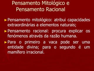 Pensamento Mitológico e
Pensamento Racional
►Pensamento mitológico: atribui capacidades
extraordinárias a elementos naturais;
►Pensamento racional: procura explicar os
fenómenos através da razão humana.
►Para o primeiro a vaca pode ser uma
entidade divina; para o segundo é um
mamífero irracional.
 