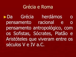 Grécia e Roma
►Da Grécia herdámos o
pensamento racional e o
pensamento antropológico, com
os Sofistas, Sócrates, Platão e
Aristóteles que viveram entre os
séculos V e IV a.C.
 