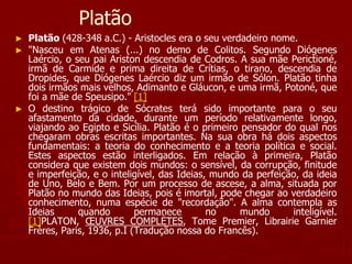 Platão
► Platão (428-348 a.C.) - Aristocles era o seu verdadeiro nome.
► "Nasceu em Atenas (...) no demo de Colitos. Segundo Diógenes
Laércio, o seu pai Ariston descendia de Codros. A sua mãe Perictioné,
irmã de Carmide e prima direita de Crítias, o tirano, descendia de
Dropides, que Diógenes Laércio diz um irmão de Sólon. Platão tinha
dois irmãos mais velhos, Adimanto e Gláucon, e uma irmã, Potoné, que
foi a mãe de Speusipo." [1]
► O destino trágico de Sócrates terá sido importante para o seu
afastamento da cidade, durante um período relativamente longo,
viajando ao Egipto e Sicília. Platão é o primeiro pensador do qual nos
chegaram obras escritas importantes. Na sua obra há dois aspectos
fundamentais: a teoria do conhecimento e a teoria política e social.
Estes aspectos estão interligados. Em relação à primeira, Platão
considera que existem dois mundos: o sensível, da corrupção, finitude
e imperfeição, e o inteligível, das Ideias, mundo da perfeição, da ideia
de Uno, Belo e Bem. Por um processo de ascese, a alma, situada por
Platão no mundo das Ideias, pois é imortal, pode chegar ao verdadeiro
conhecimento, numa espécie de "recordação". A alma contempla as
Ideias quando permanece no mundo inteligível.
[1]PLATON, ŒUVRES COMPLÈTES, Tome Premier, Librairie Garnier
Frères, Paris, 1936, p.I (Tradução nossa do Francês).
 