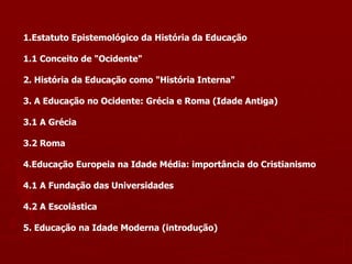 1.Estatuto Epistemológico da História da Educação
1.1 Conceito de "Ocidente"
2. História da Educação como "História Interna"
3. A Educação no Ocidente: Grécia e Roma (Idade Antiga)
3.1 A Grécia
3.2 Roma
4.Educação Europeia na Idade Média: importância do Cristianismo
4.1 A Fundação das Universidades
4.2 A Escolástica
5. Educação na Idade Moderna (introdução)
 