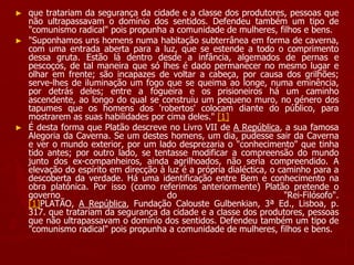 ► que tratariam da segurança da cidade e a classe dos produtores, pessoas que
não ultrapassavam o domínio dos sentidos. Defendeu também um tipo de
"comunismo radical" pois propunha a comunidade de mulheres, filhos e bens.
► "Suponhamos uns homens numa habitação subterrânea em forma de caverna,
com uma entrada aberta para a luz, que se estende a todo o comprimento
dessa gruta. Estão lá dentro desde a infância, algemados de pernas e
pescoços, de tal maneira que só lhes é dado permanecer no mesmo lugar e
olhar em frente; são incapazes de voltar a cabeça, por causa dos grilhões;
serve-lhes de iluminação um fogo que se queima ao longe, numa eminência,
por detrás deles; entre a fogueira e os prisioneiros há um caminho
ascendente, ao longo do qual se construiu um pequeno muro, no género dos
tapumes que os homens dos 'robertos' colocam diante do público, para
mostrarem as suas habilidades por cima deles." [1]
► É desta forma que Platão descreve no Livro VII de A República, a sua famosa
Alegoria da Caverna. Se um destes homens, um dia, pudesse sair da Caverna
e ver o mundo exterior, por um lado desprezaria o "conhecimento" que tinha
tido antes; por outro lado, se tentasse modificar a compreensão do mundo
junto dos ex-companheiros, ainda agrilhoados, não seria compreendido. A
elevação do espírito em direcção à luz é a própria dialéctica, o caminho para a
descoberta da verdade. Há uma identificação entre Bem e conhecimento na
obra platónica. Por isso (como referimos anteriormente) Platão pretende o
governo do "Rei-Filósofo".
[1]PLATÃO, A República, Fundação Calouste Gulbenkian, 3ª Ed., Lisboa, p.
317. que tratariam da segurança da cidade e a classe dos produtores, pessoas
que não ultrapassavam o domínio dos sentidos. Defendeu também um tipo de
"comunismo radical" pois propunha a comunidade de mulheres, filhos e bens.
 