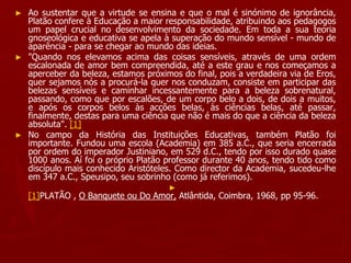► Ao sustentar que a virtude se ensina e que o mal é sinónimo de ignorância,
Platão confere à Educação a maior responsabilidade, atribuindo aos pedagogos
um papel crucial no desenvolvimento da sociedade. Em toda a sua teoria
gnoseológica e educativa se apela à superação do mundo sensível - mundo de
aparência - para se chegar ao mundo das ideias.
► "Quando nos elevamos acima das coisas sensíveis, através de uma ordem
escalonada de amor bem compreendida, até a este grau e nos começamos a
aperceber da beleza, estamos próximos do final, pois a verdadeira via de Eros,
quer sejamos nós a procurá-la quer nos conduzam, consiste em participar das
belezas sensíveis e caminhar incessantemente para a beleza sobrenatural,
passando, como que por escalões, de um corpo belo a dois, de dois a muitos,
e após os corpos belos às acções belas, às ciências belas, até passar,
finalmente, destas para uma ciência que não é mais do que a ciência da beleza
absoluta". [1]
► No campo da História das Instituições Educativas, também Platão foi
importante. Fundou uma escola (Academia) em 385 a.C., que seria encerrada
por ordem do imperador Justiniano, em 529 d.C., tendo por isso durado quase
1000 anos. Aí foi o próprio Platão professor durante 40 anos, tendo tido como
discípulo mais conhecido Aristóteles. Como director da Academia, sucedeu-lhe
em 347 a.C., Speusipo, seu sobrinho (como já referimos).
►
[1]PLATÃO , O Banquete ou Do Amor, Atlântida, Coimbra, 1968, pp 95-96.
 
