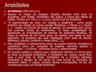 Aristóteles
► Aristóteles (384-322 a.C.)
► Nasceu na cidade de Estagira. Estudou durante vinte anos na
Academia, com Platão. Aristóteles não seguiu a teoria das Ideias de
Platão. Fundou em 335 a. C. o Liceu, escola rival da Academia.
► "A superioridade do Liceu em relação à Academia - como ainda
também em relação às outras escolas filosóficas: o Pórtico e o Jardim
(...) - residia no número de áreas de estudo, na variedade dos cursos,
nas enormes fontes de rendimento, na maior possibilidade de
aprofundar as investigações no domínio da dialéctica filosófica, de
todas as ciências de um modo geral, da retórica (em todos os seus
aspectos), na grandeza das suas instalações (com salas de estudo,
biblioteca, arquivo, lavatório e áreas afins)." [1]
► Para Aristóteles o conhecimento parte do mundo material. Considera a
substância como um composto de matéria, elemento passivo e
determinado - e a forma - elemento activo e determinante.
► No mundo existem a matéria pura, totalmente informe e a forma pura
ou Deus na acepção aristotélica, o verdadeiro ser, actual, causa final,
para o qual tudo se dirige. Aristóteles foi o primeiro indivíduo
conhecido a estudar de um ponto de vista formal os princípios do
raciocínio válido. A Lógica, produto dessas investigações, foi por ele
considerada como um estudo preliminar.
 
