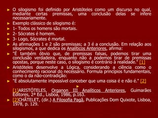 ► O silogismo foi definido por Aristóteles como um discurso no qual,
mediante certas premissas, uma conclusão delas se infere
necessariamente.
► Exemplo clássico de silogismo é:
► 1- Todos os homens são mortais.
► 2- Sócrates é homem.
► 3- Logo, Sócrates é mortal.
► As afirmações 1 e 2 são premissas; a 3 é a conclusão. Em relação aos
silogismos, a que dedica os Analíticos Anteriores, afirma:
► "É também óbvio que, de premissas falsas, podemos tirar uma
conclusão verdadeira, enquanto não a podemos tirar de premissas
opostas, porque neste caso, o silogismo é contrário à realidade." [1]
► Aristóteles desenvolve a Lógica, considerando a ciência como o
conhecimento racional do necessário. Formula princípios fundamentais,
como o da não-contradição:
► "É absolutamente impossível conceber que uma coisa é e não é." [2]
►
[1]ARISTÓTELES, Organon III Analíticos Anteriores, Guimarães
Editores, 2ª Ed., Lisboa, 1986, p.163.
► [2]CHÂTELET, (dir.) A Filosofia Pagã, Publicações Dom Quixote, Lisboa,
1978, p. 129.
 
