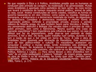 ► No que respeita à Ética e à Política, Aristóteles propõe que os humanos se
conduzam pelo primado da coragem, da moderação e da generosidade. Muitas
vezes Aristóteles é apontado como partidário do bom senso, do meio termo,
que levará à existência do homem enquanto animal político, animal da pólis,
ou seja, social. Analisa constituições de várias cidades, classifica as formas de
governo baseando-se em dois critérios: como justas ou injustas. Distingue a
monarquia, a aristocracia e a democracia moderada da tirania, da oligarquia e
da democracia. Considera a democracia moderada a melhor forma de
organização política. Defende a propriedade privada. Encerra o período
clássico da filosofia grega, do qual também fazem parte Sócrates e Platão. O
seu pensamento abarcará a Biologia (faz estudos sobre o princípio da vida e
sobre animais), bem como a Astronomia. Mesmo quando erra (caso da
"geração espontânea") tem importância pela influência que exerce; no caso da
defesa que faz do geocentrismo, pode dizer-se que partindo de dados
sensíveis, é fiel a eles. De facto, quem trabalha num campo, durante o dia,
tem a noção de que o Sol orbita em torno da Terra. A vida e obra de
Aristóteles foram possíveis pela afirmação da Macedónia. Esse ascendente
seria de tipo político-militar e cultural. Os macedónios acabariam por
conquistar e unificar o mundo grego, tendo Aristóteles sido professor de
Alexandre Magno. Na Academia o ensino centrara-se nos estudos de base
matemática; no Liceu, pelo contrário, vão centrar-se na Biologia, Física, Ética,
Política, Retórica e Lógica. [1] Para James Bowen a obra aristotélica tem o
"selo" de um estilo pedagógico. A palavra "método", de origem grega, aparece
na obra de Platão e na de Aristóteles. No fundo quer dizer "caminho para".
[1]BOWEN, James, Historia de la Educación Occidental,Herder, Barcelona,
1985, Tomo I, p. 171.
 