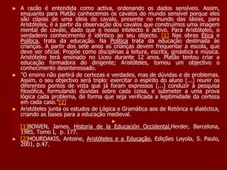► A razão é entendida como activa, ordenando os dados sensíveis. Assim,
enquanto para Platão conhecemos os cavalos do mundo sensível porque eles
são cópias de uma ideia de cavalo, presente no mundo das ideias, para
Aristóteles, é a partir da observação dos cavalos que construímos uma imagem
mental de cavalo, dado que o nosso intelecto é activo. Para Aristóteles, o
verdadeiro conhecimento é idêntico ao seu objecto. [1] Nas obras Ética e
Política, trata da educação. Na Política trata da educação destinada às
crianças. A partir dos sete anos as crianças devem frequentar a escola, que
deve ser oficial. Propõe como disciplinas a leitura, escrita, ginástica e música.
Aristóteles terá ensinado no Liceu durante 12 anos. Platão tentou criar a
educação formadora do dirigente; Aristóteles, tornou um objectivo o
conhecimento desinteressado.
► "O ensino não partirá de certezas e verdades, mas de dúvidas e de problemas.
Assim, o seu objectivo será triplo: exercitar o espírito do aluno (...) reunir os
diferentes pontos de vista que já foram expressos (...) conduzir à pesquisa
filosófica, formulando dúvidas sobre cada coisa, e submeter a uma prova
lógica cada problema, de forma que seja verificada a legitimidade da certeza
em cada caso."[2]
► Aristóteles junta os estudos de Lógica e Gramática aos de Retórica e dialéctica,
criando as bases para a educação medieval.
►
[1]BOWEN, James, Historia de la Educación Occidental,Herder, Barcelona,
1985, Tomo I, p. 177.
► [2]HOURDAKIS, Antoine, Aristóteles e a Educação, Edições Loyola, S. Paulo,
2001, p.47.
 