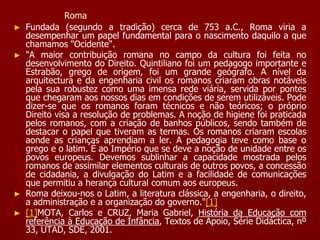 Roma
► Fundada (segundo a tradição) cerca de 753 a.C., Roma viria a
desempenhar um papel fundamental para o nascimento daquilo a que
chamamos "Ocidente".
► "A maior contribuição romana no campo da cultura foi feita no
desenvolvimento do Direito. Quintiliano foi um pedagogo importante e
Estrabão, grego de origem, foi um grande geógrafo. A nível da
arquitectura e da engenharia civil os romanos criaram obras notáveis
pela sua robustez como uma imensa rede viária, servida por pontes
que chegaram aos nossos dias em condições de serem utilizáveis. Pode
dizer-se que os romanos foram técnicos e não teóricos; o próprio
Direito visa a resolução de problemas. A noção de higiene foi praticada
pelos romanos, com a criação de banhos públicos, sendo também de
destacar o papel que tiveram as termas. Os romanos criaram escolas
aonde as crianças aprendiam a ler. A pedagogia teve como base o
grego e o latim. É ao Império que se deve a noção de unidade entre os
povos europeus. Devemos sublinhar a capacidade mostrada pelos
romanos de assimilar elementos culturais de outros povos, a concessão
de cidadania, a divulgação do Latim e a facilidade de comunicações
que permitiu a herança cultural comum aos europeus.
► Roma deixou-nos o Latim, a literatura clássica, a engenharia, o direito,
a administração e a organização do governo."[1]
► [1]MOTA, Carlos e CRUZ, Maria Gabriel, História da Educação com
referência à Educação de Infância, Textos de Apoio, Série Didáctica, nº
33, UTAD, SDE, 2001.
 