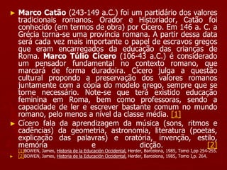 ► Marco Catão (243-149 a.C.) foi um partidário dos valores
tradicionais romanos. Orador e Historiador, Catão foi
conhecido (em termos de obra) por Cícero. Em 146 a. C. a
Grécia torna-se uma província romana. A partir dessa data
será cada vez mais importante o papel de escravos gregos
que eram encarregados da educação das crianças de
Roma. Marco Túlio Cícero (106-43 a.C.) é considerado
um pensador fundamental no contexto romano, que
marcará de forma duradoira. Cícero julga a questão
cultural propondo a preservação dos valores romanos
juntamente com a cópia do modelo grego, sempre que se
torne necessário. Note-se que terá existido educação
feminina em Roma, bem como professoras, sendo a
capacidade de ler e escrever bastante comum no mundo
romano, pelo menos a nível da classe média. [1]
► Cícero fala da aprendizagem da música (sons, ritmos e
cadências) da geometria, astronomia, literatura (poetas,
explicação das palavras) e oratória, invenção, estilo,
memória e dicção. [2]
[1]BOWEN, James, Historia de la Educación Occidental, Herder, Barcelona, 1985, Tomo I,pp 254-255.
► [2]BOWEN, James, Historia de la Educación Occidental, Herder, Barcelona, 1985, Tomo I,p. 264.
 
