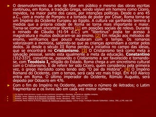 ► O desenvolvimento da arte de falar em público e mesmo das obras escritas
continuou, em Roma, a tradição Grega, sendo visível em homens como Cícero,
movidos, na maior parte dos casos, por intenções políticas. Desde o ano 45
a.C., com a morte de Pompeu e a tomada de poder por César, Roma torna-se
um Império do Ocidente Europeu ao Egipto. A cultura vai ganhando terreno à
medida que a própria cidade de Roma se torna mais importante e maior.
Torna-se comum encontrar libertos [1] em posições sociais de relevo. Durante
o reinado de Cláudio (41-54 d.C.) um "libertinus" podia ter acesso à
magistratura e muitos dedicaram-se ao ensino. [2] Em relação aos métodos de
ensino, verificamos que pouco mudaram com o tempo. Os romanos
valorizavam a memória, sabendo-se que as crianças aprendiam a contar pelos
dedos. Já desde o século III Roma perdeu a iniciativa no campo das ideias,
que se encontrará no Cristianismo. [3] O Cristianismo terá como meta a
salvação pessoal, sendo esta igualmente a meta da educação. Constantino
(312-337), converte-se, passando o Cristianismo a ser favorecido e tornando-
se, com Teodósio I, religião do Estado. Roma chega a um sincretismo cultural
com o Cristianismo. É de referir ter sido Cícero, quem considerou pela primeira
vez, o grego Heródoto como tendo sido "O pai da História". [4] O Império
Romano do Ocidente, com o tempo, será cada vez mais frágil. Em 410 Alarico
entra em Roma. O último imperador do Ocidente, Rómulo Augusto, será
deposto por Odoacro em 476.
► Com o fim do Império no Ocidente, aumenta o número de iletrados; o Latim
fragmenta-se e os livros são em cada vez menor número.
►
[1]Os libertos eram escravos a quem os seus senhores concediam a liberdade, tornando-se cidadãos romanos.
► [2]BOWEN, James, Historia de la Educación Occidental, Herder, Barcelona, 1985, Tomo I, p. 272.
► [3]BOWEN, James, Historia de la Educación Occidental, Herder, Barcelona, 1985, Tomo I, p. 297.
► [4]PEREIRA, Maria Helena da Rocha, Estudos de História da Cultura Clássica, Cultura Grega, Fundação Calouste Gulbenkian, Lisboa, 1981, p.249, nota 109.
 