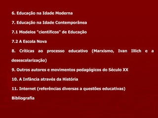 6. Educação na Idade Moderna
7. Educação na Idade Contemporânea
7.1 Modelos "científicos" de Educação
7.2 A Escola Nova
8. Críticas ao processo educativo (Marxismo, Ivan Illich e a
desescolarização)
9. Outros autores e movimentos pedagógicos do Século XX
10. A Infância através da História
11. Internet (referências diversas a questões educativas)
Bibliografia
 