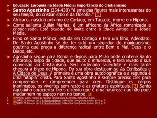 ► Educação Europeia na Idade Média: importância do Cristianismo
► Santo Agostinho (354-430) "é uma das figuras mais interessantes do
seu tempo, do cristianismo e da filosofia." [1]
► Africano, nascido próximo de Cartago, em Tagaste, morre em Hipona.
► Como salienta Julián Marías, é um africano da África romanizada e
cristianizada. Está situado no limite entre a Idade Antiga e a Idade
Média.
► Filho de Santa Mónica, estuda em Cartago e tem um filho, Adeodato.
De Santo Agostinho se diz ter sido um seguidor do maniqueísmo,
doutrina que prega a diferença radical entre Bem e Mal, Deus e o
Diabo, etc.
► Agostinho segue para Roma e depois para Milão onde conhece Santo
Ambrósio, bispo da cidade, que muito o influencia, e terá levado à sua
conversão ao Cristianismo. Será ordenado sacerdote e mais tarde
chegará a bispo de Hipona. Da sua obra destacam-se As Confissões e
A Cidade de Deus. A primeira é uma obra autobiográfica e a segunda é
uma "utopia" cristã. Para Santo Agostinho é sempre preciso crer para
compreender e compreender para crer. Distingue os corpos
inanimados, os viventes sem razão e as criaturas espirituais. [2] Santo
Agostinho caracteriza Deus dizendo que é uma natureza que não pode
mudar nem no espaço nem no tempo. [3]
► [1]MARÍAS, Julián, História da Filosofia, Edições Sousa & Almeida, Porto,1982, p.126.
► [2]CHÂTELET, François (dir.) A Filosofia Medieval, Publicações Dom Quixote, Lisboa, 1974, p. 72.
► [3]CHÂTELET, François (dir.) A Filosofia Medieval, Publicações Dom Quixote, Lisboa, 1974, p. 71.
 