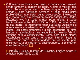 ► O Homem é racional como o anjo, e mortal como o animal,
sendo também a imagem de Deus. A alma é movida pelo
amor. Todo o poder vem de Deus (o que se aplica ao
Estado). Santo Agostinho pertence à Idade Média pelas
problemáticas que trata, pelas preocupações intelectuais
que revela, pois, em termos da divisão clássica das Idades
Históricas vive na Idade Antiga. (Com efeito, a Idade
Média situa-se entre 476 e 1453 ou 1492, portanto depois
da sua morte). É importante notar que Santo Agostinho é
normalmente considerado como alguém influenciado por
Platão. Leu obras platónicas e a sua descoberta da alma
lembra a recordação a que alude Platão quando fala do
caminho para o conhecimento. Como nota Julián Marías
"estabelece o seu centro no homem interior. Pede ao
homem que entre na interioridade da sua mente para
encontrar-se a si mesmo, e, encontrando-se a si mesmo,
encontrar a Deus." [1]
►
[1]MARÍAS, Julián, História da Filosofia, Edições Sousa &
Almeida, Porto,1982, p.133.
 