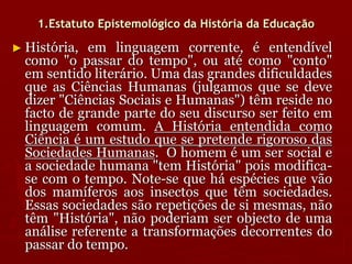 1.Estatuto Epistemológico da História da Educação
► História, em linguagem corrente, é entendível
como "o passar do tempo", ou até como "conto"
em sentido literário. Uma das grandes dificuldades
que as Ciências Humanas (julgamos que se deve
dizer "Ciências Sociais e Humanas") têm reside no
facto de grande parte do seu discurso ser feito em
linguagem comum. A História entendida como
Ciência é um estudo que se pretende rigoroso das
Sociedades Humanas. O homem é um ser social e
a sociedade humana "tem História" pois modifica-
se com o tempo. Note-se que há espécies que vão
dos mamíferos aos insectos que têm sociedades.
Essas sociedades são repetições de si mesmas, não
têm "História", não poderiam ser objecto de uma
análise referente a transformações decorrentes do
passar do tempo.
 