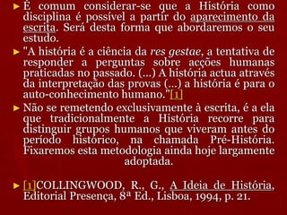 ► É comum considerar-se que a História como
disciplina é possível a partir do aparecimento da
escrita. Será desta forma que abordaremos o seu
estudo.
► "A história é a ciência da res gestae, a tentativa de
responder a perguntas sobre acções humanas
praticadas no passado. (...) A história actua através
da interpretação das provas (...) a história é para o
auto-conhecimento humano."[1]
► Não se remetendo exclusivamente à escrita, é a ela
que tradicionalmente a História recorre para
distinguir grupos humanos que viveram antes do
período histórico, na chamada Pré-História.
Fixaremos esta metodologia ainda hoje largamente
adoptada.
► [1]COLLINGWOOD, R., G., A Ideia de História,
Editorial Presença, 8ª Ed., Lisboa, 1994, p. 21.
 