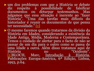 ► um dos problemas com que a História se debate
diz respeito à possibilidade de falsificar
documentos ou deturpar testemunhos. Mas
julgamos que essa situação é inerente ao "fazer
História". "Uma das tarefas mais difíceis do
historiador é reunir os documentos de que pensa
ter necessidade." [1]
► O mesmo faremos quando tratarmos da divisão da
História em Idades, considerando a existência da
Idade Antiga, Média, Moderna e Contemporânea.
Temos o cuidado de alertar para o facto de não se
passar de um dia para o outro como se passa de
uma Idade a outra. Além disso tratamos aqui de
História no "Ocidente".
[1]BLOCH, Marc, Introdução à História,
Publicações Europa-América, 6ª Edição, Lisboa,
1993, p.64.
 
