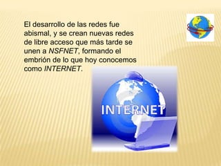 El desarrollo de las redes fue
abismal, y se crean nuevas redes
de libre acceso que más tarde se
unen a NSFNET, formando el
embrión de lo que hoy conocemos
como INTERNET.
 
