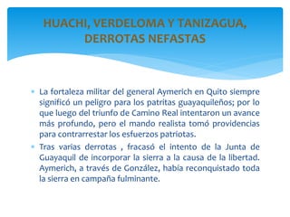  La fortaleza militar del general Aymerich en Quito siempre
significó un peligro para los patritas guayaquileños; por lo
que luego del triunfo de Camino Real intentaron un avance
más profundo, pero el mando realista tomó providencias
para contrarrestar los esfuerzos patriotas.
 Tras varias derrotas , fracasó el intento de la Junta de
Guayaquil de incorporar la sierra a la causa de la libertad.
Aymerich, a través de González, había reconquistado toda
la sierra en campaña fulminante.
HUACHI, VERDELOMA Y TANIZAGUA,
DERROTAS NEFASTAS
 