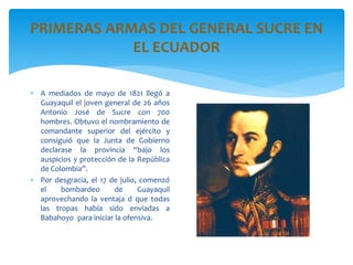 PRIMERAS ARMAS DEL GENERAL SUCRE EN
EL ECUADOR
 A mediados de mayo de 1821 llegó a
Guayaquil el joven general de 26 años
Antonio José de Sucre con 700
hombres. Obtuvo el nombramiento de
comandante superior del ejército y
consiguió que la Junta de Gobierno
declarase la provincia “bajo los
auspicios y protección de la República
de Colombia”.
 Por desgracia, el 17 de julio, comenzó
el bombardeo de Guayaquil
aprovechando la ventaja d que todas
las tropas había sido enviadas a
Babahoyo para iniciar la ofensiva.
 