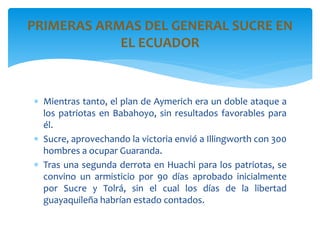  Mientras tanto, el plan de Aymerich era un doble ataque a
los patriotas en Babahoyo, sin resultados favorables para
él.
 Sucre, aprovechando la victoria envió a Illingworth con 300
hombres a ocupar Guaranda.
 Tras una segunda derrota en Huachi para los patriotas, se
convino un armisticio por 90 días aprobado inicialmente
por Sucre y Tolrá, sin el cual los días de la libertad
guayaquileña habrían estado contados.
PRIMERAS ARMAS DEL GENERAL SUCRE EN
EL ECUADOR
 
