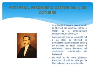 ANTEPARA, VERDADERO GESTOR DEL 9 DE
OCTUBRE
 José María Antepara, precursor de
la libertad de América, héroe y
mártir de la emancipación
ecuatoriana, nace en 1770.
 Antepara siempre permaneció fiel
a las ideas de libertad, lo
demuestra su participación en el 9
de octubre de 1820, siendo el
verdadero motor humano del
movimiento emancipador de
Guayaquil.
 Su final es de veras glorioso:
Antepara ofreció su vida por la
libertad en el campo de batalla.
 