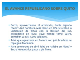  Sucre, aprovechando el armisticio, había logrado
reunir 1.700 hombres. Más tarde, en Oña se realizó la
unificación de éstos con la División del sur,
procedente de Piura, cuyo mando tomó Sucre.
Sumaban ya casi 3.000 soldados.
 Tolrá que aguardaba en Cuenca con 900 hombres se
replegó a Riobamba.
 Para comienzos de abril Tolrá se hallaba en Alausí y
Sucre le seguía los pasos a pie firme.
EL AVANCE REPUBLICANO SOBRE QUITO
 