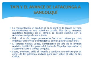  La confrontación se produjo el 21 de abril en la llanura de Tapi,
convirtiéndose en una homérica batalla. Más de 50 muertos
quedaron tendidos en el campo. La acción culminó con la
retirada enemiga al caer la tarde.
 Del 2 al 12 de mayo permaneció Sucre en Latacunga, para
organizar un servicio de inteligencia con los patriotas quiteños.
 El coronel Nicolás López, comandante en jefe de la división
realista, fortificó los pasos del Nudo de Tiopullo para evitar el
acceso de Sucre a la hoya de Quito.
 Sucre, entonces, orilló el Tiopullo y conduce a su ejército por las
cimas de los páramos andinos para caer sobre el valle de los
Chillos.
TAPI Y EL AVANCE DE LATACUNGA A
SANGOLQUÍ
 