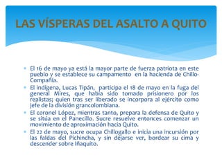  El 16 de mayo ya está la mayor parte de fuerza patriota en este
pueblo y se establece su campamento en la hacienda de Chillo-
Compañía.
 El indígena, Lucas Tipán, participa el 18 de mayo en la fuga del
general Mires, que había sido tomado prisionero por los
realistas; quien tras ser liberado se incorpora al ejército como
jefe de la división grancolombiana.
 El coronel López, mientras tanto, prepara la defensa de Quito y
se sitúa en el Panecillo. Sucre resuelve entonces comenzar un
movimiento de aproximación hacia Quito.
 El 22 de mayo, sucre ocupa Chillogallo e inicia una incursión por
las faldas del Pichincha, y sin dejarse ver, bordear su cima y
descender sobre Iñaquito.
LAS VÍSPERAS DEL ASALTO A QUITO
 