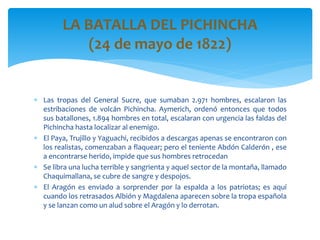  Las tropas del General Sucre, que sumaban 2.971 hombres, escalaron las
estribaciones de volcán Pichincha. Aymerich, ordenó entonces que todos
sus batallones, 1.894 hombres en total, escalaran con urgencia las faldas del
Pichincha hasta localizar al enemigo.
 El Paya, Trujillo y Yaguachi, recibidos a descargas apenas se encontraron con
los realistas, comenzaban a flaquear; pero el teniente Abdón Calderón , ese
a encontrarse herido, impide que sus hombres retrocedan
 Se libra una lucha terrible y sangrienta y aquel sector de la montaña, llamado
Chaquimallana, se cubre de sangre y despojos.
 El Aragón es enviado a sorprender por la espalda a los patriotas; es aquí
cuando los retrasados Albión y Magdalena aparecen sobre la tropa española
y se lanzan como un alud sobre el Aragón y lo derrotan.
LA BATALLA DEL PICHINCHA
(24 de mayo de 1822)
 