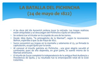  A las doce del día Aymerich ordena tocar la retirada. Las tropas realistas
están aniquiladas y se descuelgan del Pichincha a Quito en desorden.
 Se ordenó izar el tricolor en la cúspide de una de las torres.
 Desde 1809 Quito, “la primogénita de la libertad”, según la reconociera
Bolívar, esperaba a que 24 de mayo de 1822.
 Sucre concentró sus tropas en la montaña y solamente el 25, ya firmada la
capitulación, ocupó Quito por la tarde.
 Al conocer el triunfo patriota en Pichincha , una gran alegría sacudió el
continente; pues de ella dependía, en gran parte, la suerte misma de la
libertad americana.
 El triunfo de Sucre completó la independencia de la antigua Real Audiencia y
Presidencia de Quito, y su resultado fue la emancipación total de la Gran
Colombia.
LA BATALLA DEL PICHINCHA
(24 de mayo de 1822)
 