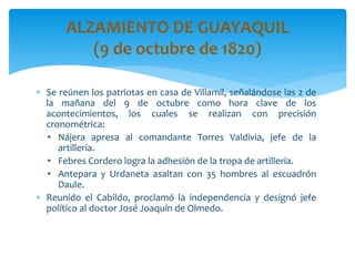  Se reúnen los patriotas en casa de Villamil, señalándose las 2 de
la mañana del 9 de octubre como hora clave de los
acontecimientos, los cuales se realizan con precisión
cronométrica:
• Nájera apresa al comandante Torres Valdivia, jefe de la
artillería.
• Febres Cordero logra la adhesión de la tropa de artillería.
• Antepara y Urdaneta asaltan con 35 hombres al escuadrón
Daule.
 Reunido el Cabildo, proclamó la independencia y designó jefe
político al doctor José Joaquín de Olmedo.
ALZAMIENTO DE GUAYAQUIL
(9 de octubre de 1820)
 