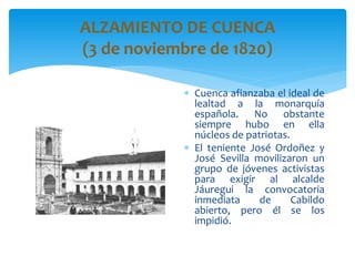 ALZAMIENTO DE CUENCA
(3 de noviembre de 1820)
 Cuenca afianzaba el ideal de
lealtad a la monarquía
española. No obstante
siempre hubo en ella
núcleos de patriotas.
 El teniente José Ordoñez y
José Sevilla movilizaron un
grupo de jóvenes activistas
para exigir al alcalde
Jáuregui la convocatoria
inmediata de Cabildo
abierto, pero él se los
impidió.
 
