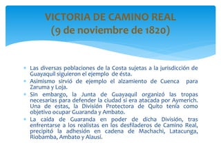  Las diversas poblaciones de la Costa sujetas a la jurisdicción de
Guayaquil siguieron el ejemplo de ésta.
 Asimismo sirvió de ejemplo el alzamiento de Cuenca para
Zaruma y Loja.
 Sin embargo, la Junta de Guayaquil organizó las tropas
necesarias para defender la ciudad si era atacada por Aymerich.
Una de estas, la División Protectora de Quito tenía como
objetivo ocupar Guaranda y Ambato.
 La caída de Guaranda en poder de dicha División, tras
enfrentarse a los realistas en los desfiladeros de Camino Real,
precipitó la adhesión en cadena de Machachi, Latacunga,
Riobamba, Ambato y Alausí.
VICTORIA DE CAMINO REAL
(9 de noviembre de 1820)
 