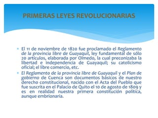 El 11 de noviembre de 1820 fue proclamado el Reglamento
de la provincia libre de Guayaquil, ley fundamental de sólo
20 artículos, elaborada por Olmedo, la cual preconizaba la
libertad e independencia de Guayaquil; su catolicismo
oficial; el libre comercio, etc.
 El Reglamento de la provincia libre de Guayaquil y el Plan de
gobierno de Cuenca son documentos básicos de nuestro
derecho constitucional, nacido con el Acta del Pueblo que
fue suscrita en el Palacio de Quito el 10 de agosto de 1809 y
es en realidad nuestra primera constitución política,
aunque embrionaria.
PRIMERAS LEYES REVOLUCIONARIAS
 