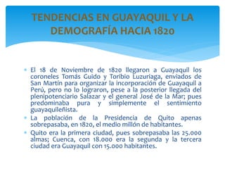  El 18 de Noviembre de 1820 llegaron a Guayaquil los
coroneles Tomás Guido y Toribio Luzuriaga, enviados de
San Martín para organizar la incorporación de Guayaquil a
Perú, pero no lo lograron, pese a la posterior llegada del
plenipotenciario Salazar y el general José de la Mar; pues
predominaba pura y simplemente el sentimiento
guayaquileñista.
 La población de la Presidencia de Quito apenas
sobrepasaba, en 1820, el medio millón de habitantes.
 Quito era la primera ciudad, pues sobrepasaba las 25.000
almas; Cuenca, con 18.000 era la segunda y la tercera
ciudad era Guayaquil con 15.000 habitantes.
TENDENCIAS EN GUAYAQUIL Y LA
DEMOGRAFÍA HACIA 1820
 