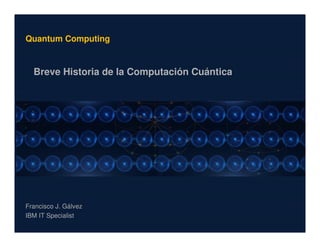 1
Quantum Computing
Breve Historia de la Computación Cuántica
Francisco J. Gálvez
IBM IT Specialist
 