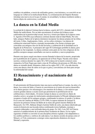 establece sin palabras, a través de estilizados gestos y movimientos y se convirtió en un
lenguaje no verbal en la multicultural Roma. La cristianización del Imperio Romano
introdujo una nueva era en la que el cuerpo, la sexualidad y la danza resultaron unidas y
fueron objeto de controversia y conflictos.


La danza en la Edad Media
La actitud de la Iglesia Cristiana hacia la danza, a partir del S IV y durante toda la Edad
Media fué ambivalente. Por un lado encontramos el rechazo de la danza como
catalizadora de la permisividad sexual, lascivia y éxtasis por líderes de la Iglesia como
S. Agustín (354-430) cuya influencia continuó durante toda la Edad Media. Por otro
lado, antiguos Padres de la Iglesia intentaron incorporar las danzas propias de las tribus
del norte, Celtas, Anglosajones, Galos.. en los cultos cristianos. Las danzas de
celebracion estacional fueron a menudo incorporadas a las fiestas cristianas que
coincidian con antiguos ritos de fin del Invierno y celebración de la fertilidad con la
llegada de la Primavera. A principios del siglo IX Carlomagno prohibió la danza, pero
el bando no fué respetado. La danza continuó como parte de los ritos religiosos de los
pueblos europeos aunque camuflados con nuevos nombres y nuevos propósitos.

Durante esta época surgió una danza secreta llamada la danza de la muerte, propiciada
por la prohibición de la iglesia y la aparición de la Peste Negra. Nacida como danza
secreta y extásica durante los siglos XI y XII la danza de la muerte comenzó como
respuesta a la Peste Negra que mató a mas de 50 millones de personas en 200 años. Esta
danza se extendió desde Alemania a Italia en los siglos XIV y XV y ha sido descrita
como una danza a base de saltos en la que se grita y convulsiona con furia para arrojar
la enfermedad del cuerpo.


El Renacimiento y el nacimiento del
Ballet
El advenimiento del Renacimiento trajo una nueva actitud hacia el cuerpo, las artes y la
danza. Las cortes de Italia y Francia se convirtieron en el centro de nuevos desarrollos
en la danza gracias a los mecenazgos a los maestros de la danza y a los músicos que
crearon grandes danzas a escala social que permitieron la proliferación de las
celebraciones y festividades. Al mismo tiempo la danza se convirtió en objeto de
estudios serios y un grupo de intelectuales autodenominados la Pléyade trabajaron para
recuperar el teatro de los antiguos griegos, combinando la música, el sonido y la danza.
En la corte de Catalina de Medici (1519-1589), la esposa italaiana de Enrique II,
nacieron las primeras formas de Ballet de la mano del genial maestro Baltasar de
Beauyeulx. En 1581, Baltasar dirigió el primer ballet de corte, una danza idealizada que
cuenta la historia de una leyenda mítica combinando textos hablados, montaje y
vestuario elaborados y una estilizada danza de grupo. En 1661, Luis XIV de Francia
autorizó el establecimiento de la primera Real Academia de Danza. En los siglos
siguientes el ballet se convirtió en una disciplina artística reglada y fué adaptándose a
los cambios políticos y estéticos de cada época. Las danzas sociales de pareja como el
Minuet y el Vals comenzaron a emerger como espectáculos dinámicos de mayor
libertad y expresión.
 