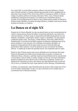 En el siglo XIX, la era del ballet romántico refleja el culto de la bailarina y la lucha
entre el mundo terrenal y el mundo espiritual que trascende la tierra, ejemplarizado en
obras tales como Giselle (1841), Swan Lake (1895), y Cascanueces (1892). Al mismo
tiempo, los poderes políticos de Europa colonizaron Africa, Asia y Polinesia donde
prohibieron y persiguieron las danzas y los tambores por considerarlos bastos y
sexuales. Esta incomprensión de la danza en otras culturas parece cambiar al final de la
Primera Guerra Mundial y las danzas de origen africano y caribeño crean nuevas formas
de danza en Europa y en América.


La Danza en el siglo XX
Después de la I Guerra Mundial, las artes en general hacen un serio cuestionamiento de
valores y buscan nuevas formas de reflejar la expresión individual y un camino de la
vida mas dinámico. En Rusia surge un renacimiento del ballet propiciado por los mas
brillantes coreógrafos, compositores, artistas visuales y diseñadores. En esta empresa
colaboraron gentes como: Ana Pavlov, Claude Debussy, Stravinsky, Pablo Picasso...
Paralelamente a la revolución del Ballet surgieron las primeras manifestaciones de las
danzas modernas. Como reacción a los estilizados movimientos del ballet y al
progresivo emancipamiento de la mujer surgió una nueva forma de bailar que
potenciaba la libre expresión. Una de las pioneras de este movimiento fué Isadora
Duncan. A medida que la danza fué ganando terreno, fué rompiendo todas las reglas.

Desde los años 20 hasta nuestros dias nuevas libertades en el movimiento del cuerpo
fueron los detonantes del cambio de las actitudes hacia el cuerpo. La música con
influencias latinas, africanas y caribeñas inspiraron la proliferación de las salas de baile
y de las danzas como la rumba, la samba, el tango ó el cha cha. El renacer del Harlem
propició la aparicón de otras danzas como el lindy-hop ó el jitterbug. A partir de la
década de los 50 tomaron el relevo otras danzas mas individualistas como el rock and
roll, el twist y el llamado free-style; luego apareció el disco dancing, el breakdancing...

La Danza, con mayúsculas, sigue formando parte de nuestras vidas al igual que lo hizo
en la de nuestros antepasados. Es algo vivo que evoluciona con los tiempos pero es
consustancial con la naturaleza humana.
 