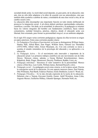 sociedad donde actúa. La motividad social depende, en gran parte, de la educación; más
aún, ésta no sólo debe adaptarse a la niñez de acuerdo con sus antecedentes, sino que
también debe ayudarla a cambiar de status, a trasladarla de una clase social a otra, de un
cambio social a otro.
La educación debe desempeñar una importante función en todo intento deliberado de
promover la integración social. A tal efecto deberá satisfacer oportunidades culturales,
científicas y sociales. Sin duda, en la actualidad, la educación y la pedagogía se orientan
hacia los valores integrales del hombre con fundamentos científicos, hacia valores
comunitarios, realidad formativa, práctica, objetiva, donde el educando actúe con
libertad, bien orientado, para formar su personalidad integral, en un ambiente adaptado.
En el siglo XX surgen varias corrientes pedagógicas; algunas de ellas tuvieron su origen
en siglos anteriores. Entre estas corrientes pueden citarse:
1. La Pedagógica Psicológica Experimental, en la que se distinguieron William James,
Stanley Hall, Alfred Binet, Jean Piaget, William Stern, Edward Lee Thorndike
(1874-1949), Alfred Adler, Ernest Meumann, etc. Con esta corriente se inicia y
acentúa el estudio sistemático de la psicología del educando y su aplicación a su
educación.
2. La Pedagogía Activa. - Es el movimiento más innovador e importante de la
educación actual. Los primeros trabajos científicos de este movimiento son de John
Dewey. Merecen citarse, además, a Georg Michael Kerschensteiner, James,
Kilpatrick, Bode, Piaget, Montessori, Decroly, Parkhurst, Raddie, Liezt, etc.
3. Pedagogía individual. - Reconoce el valor sustantivo de la personalidad. Merece
citarse a Ellen Key, Luis Curlitt, William James, Bertrand Russell y otros.
4. Pedagogía social. - La pedagogía social como ciencia, es de la época actual. Precisa
la concepción social de la educación. En este aspecto merecen citarse: Paul Natorp,
Otto Willmann, Paul Barth, Federico Paulsen, Emile Durkheim, Lester F. Ward, etc.
5. Pedagogía Filosófica. - Es la más elevada expresión de la teoría de la educación.
Debemos citar a: Natorp, Giovanni Gentile, Gustav Adolf Wyneken, Jonas Cohn,
Augusto Messer, Guillermo Dilthey, Eduardo Spranger, Hermann Nohl, etc.
 